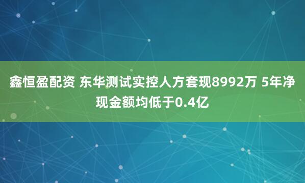 鑫恒盈配资 东华测试实控人方套现8992万 5年净现金额均低于0.4亿