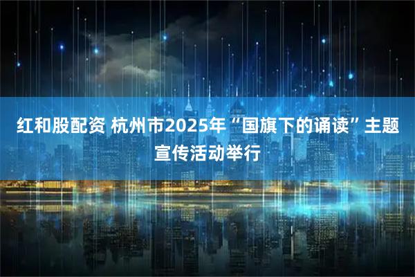 红和股配资 杭州市2025年“国旗下的诵读”主题宣传活动举行