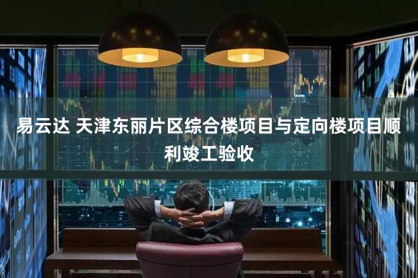 易云达 天津东丽片区综合楼项目与定向楼项目顺利竣工验收
