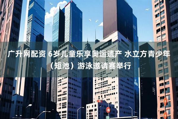 广升网配资 6岁儿童乐享奥运遗产 水立方青少年（短池）游泳邀请赛举行