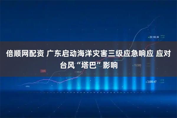 倍顺网配资 广东启动海洋灾害三级应急响应 应对台风“塔巴”影响