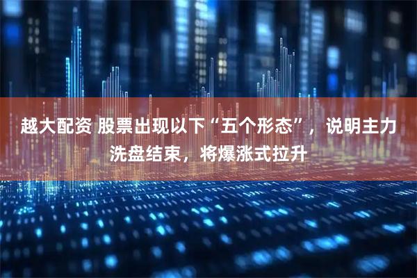 越大配资 股票出现以下“五个形态”，说明主力洗盘结束，将爆涨式拉升