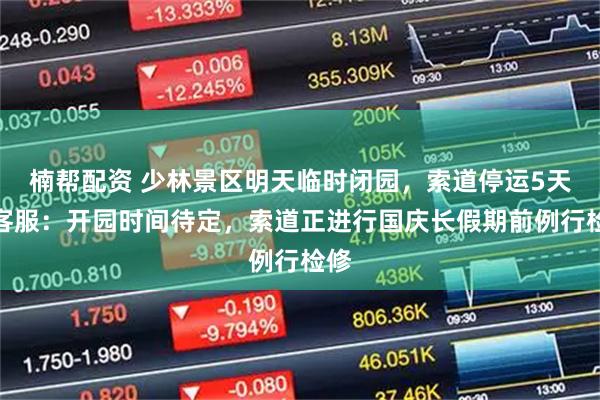 楠帮配资 少林景区明天临时闭园，索道停运5天，客服：开园时间待定，索道正进行国庆长假期前例行检修