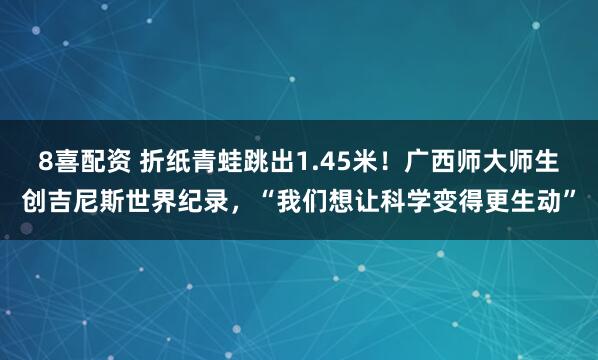 8喜配资 折纸青蛙跳出1.45米！广西师大师生创吉尼斯世界纪录，“我们想让科学变得更生动”