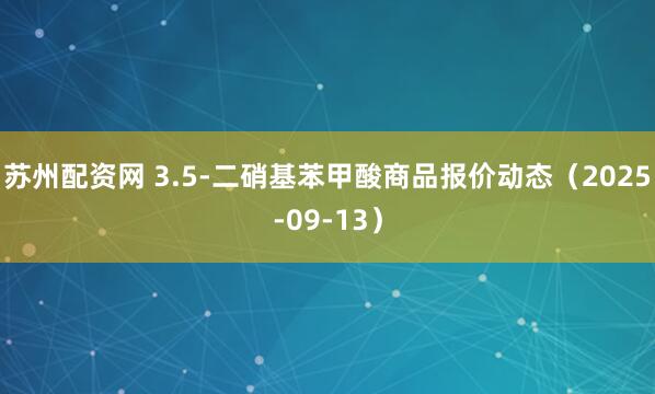 苏州配资网 3.5-二硝基苯甲酸商品报价动态（2025-09-13）