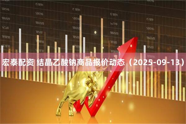宏泰配资 结晶乙酸钠商品报价动态（2025-09-13）