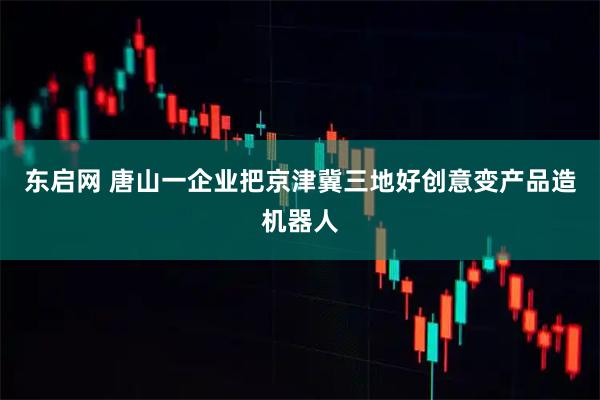 东启网 唐山一企业把京津冀三地好创意变产品造机器人