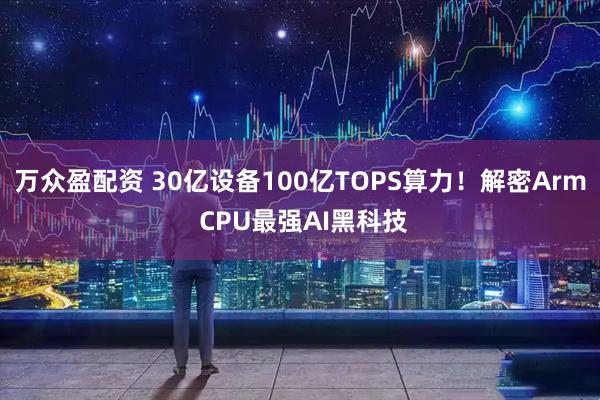 万众盈配资 30亿设备100亿TOPS算力！解密Arm CPU最强AI黑科技