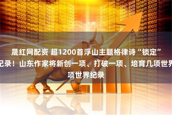 晟红网配资 超1200首浮山主题格律诗“锁定”世界纪录！山东作家将新创一项、打破一项、培育几项世界纪录
