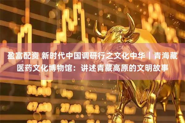 盈富配资 新时代中国调研行之文化中华｜青海藏医药文化博物馆：讲述青藏高原的文明故事