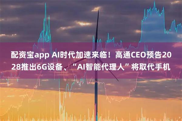 配资宝app AI时代加速来临！高通CEO预告2028推出6G设备、“AI智能代理人”将取代手机