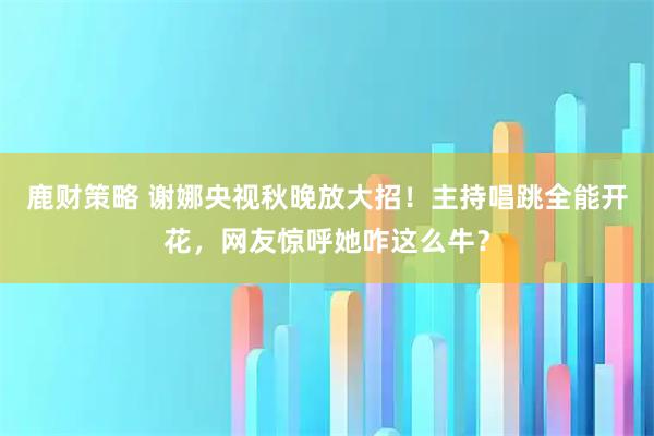 鹿财策略 谢娜央视秋晚放大招！主持唱跳全能开花，网友惊呼她咋这么牛？