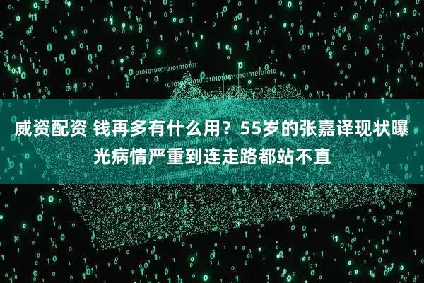 威资配资 钱再多有什么用？55岁的张嘉译现状曝光病情严重到连走路都站不直