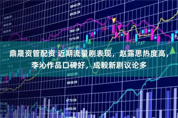 鼎晟资管配资 近期流量剧表现，赵露思热度高，李沁作品口碑好，成毅新剧议论多