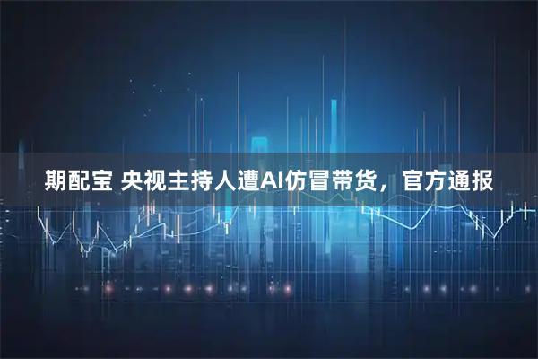 期配宝 央视主持人遭AI仿冒带货，官方通报