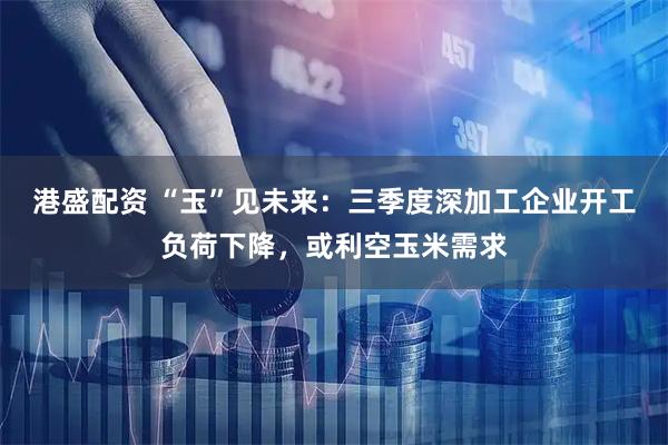 港盛配资 “玉”见未来：三季度深加工企业开工负荷下降，或利空玉米需求