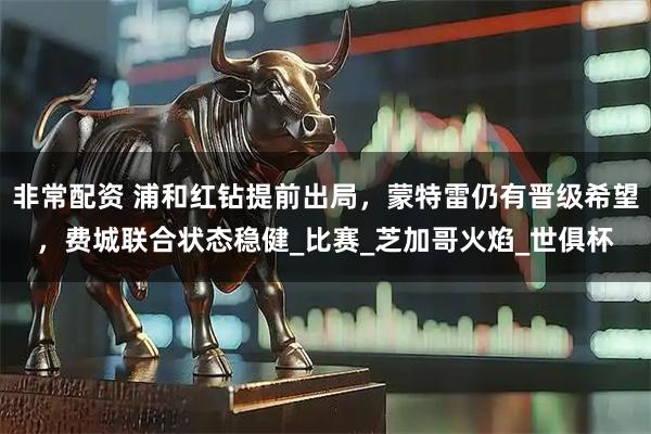 非常配资 浦和红钻提前出局，蒙特雷仍有晋级希望，费城联合状态稳健_比赛_芝加哥火焰_世俱杯