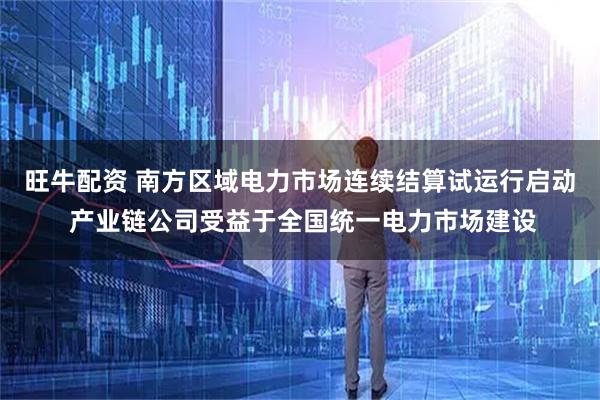 旺牛配资 南方区域电力市场连续结算试运行启动 产业链公司受益于全国统一电力市场建设