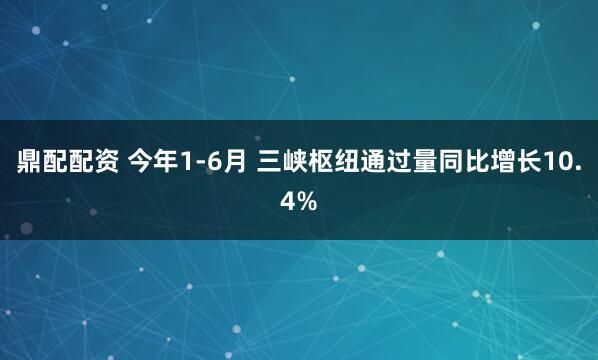 鼎配配资 今年1-6月 三峡枢纽通过量同比增长10.4%