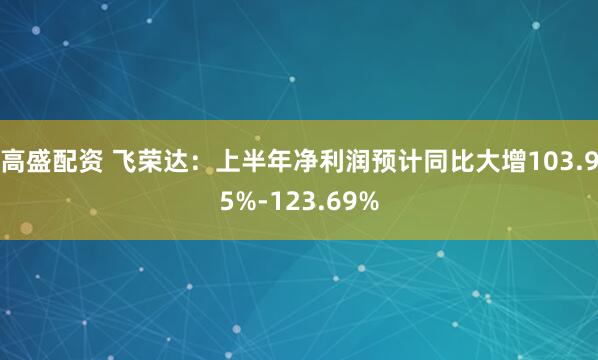 高盛配资 飞荣达：上半年净利润预计同比大增103.95%-123.69%