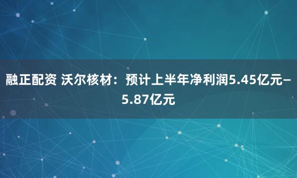 融正配资 沃尔核材：预计上半年净利润5.45亿元—5.87亿元