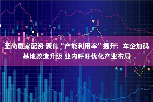 至尚赢家配资 聚焦“产能利用率”提升：车企加码基地改造升级 业内呼吁优化产业布局