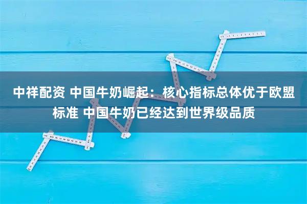 中祥配资 中国牛奶崛起：核心指标总体优于欧盟标准 中国牛奶已经达到世界级品质