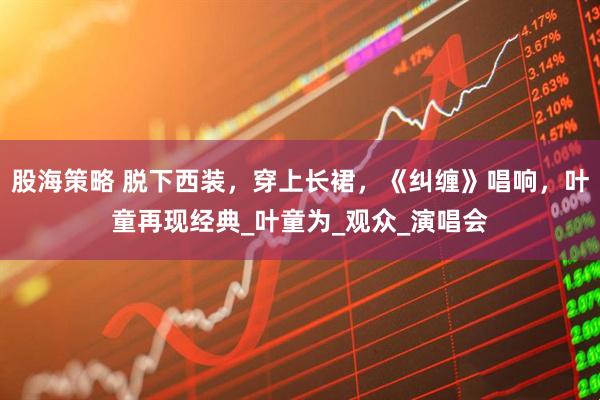 股海策略 脱下西装，穿上长裙，《纠缠》唱响，叶童再现经典_叶童为_观众_演唱会