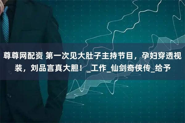 尊尊网配资 第一次见大肚子主持节目，孕妇穿透视装，刘品言真大胆！_工作_仙剑奇侠传_给予