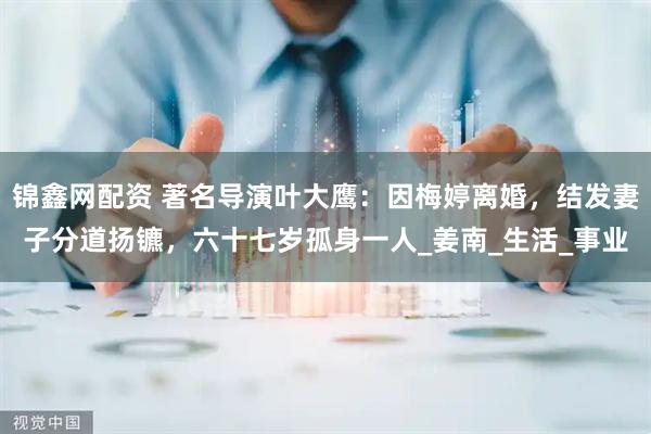 锦鑫网配资 著名导演叶大鹰：因梅婷离婚，结发妻子分道扬镳，六十七岁孤身一人_姜南_生活_事业