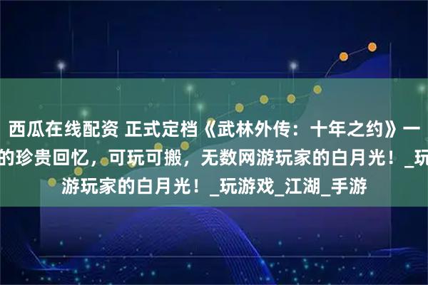 西瓜在线配资 正式定档《武林外传：十年之约》一款专属于80/90的珍贵回忆，可玩可搬，无数网游玩家的白月光！_玩游戏_江湖_手游