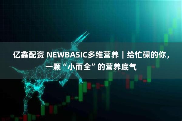 亿鑫配资 NEWBASIC多维营养｜给忙碌的你，一颗“小而全”的营养底气