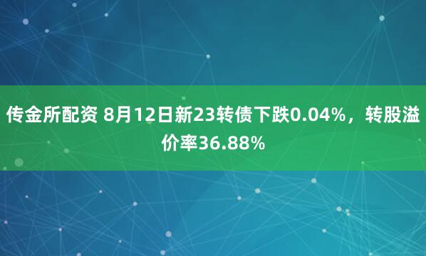 传金所配资 8月12日新23转债下跌0.04%，转股溢价率36.88%