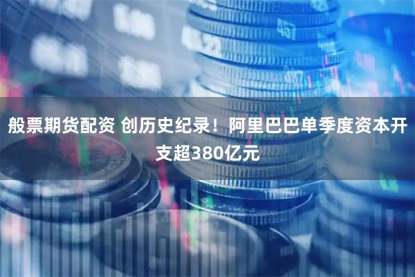 般票期货配资 创历史纪录！阿里巴巴单季度资本开支超380亿元