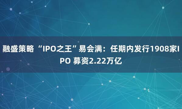 融盛策略 “IPO之王”易会满：任期内发行1908家IPO 募资2.22万亿