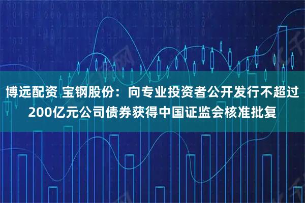 博远配资 宝钢股份：向专业投资者公开发行不超过200亿元公司债券获得中国证监会核准批复