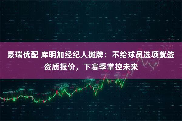 豪瑞优配 库明加经纪人摊牌：不给球员选项就签资质报价，下赛季掌控未来