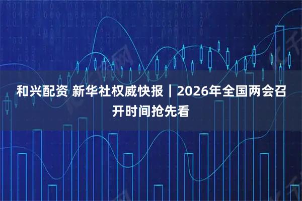 和兴配资 新华社权威快报｜2026年全国两会召开时间抢先看