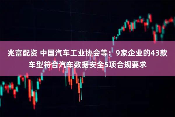 兆富配资 中国汽车工业协会等：9家企业的43款车型符合汽车数据安全5项合规要求
