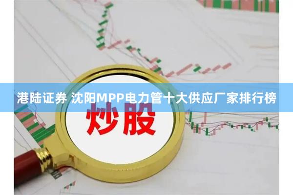 港陆证券 沈阳MPP电力管十大供应厂家排行榜