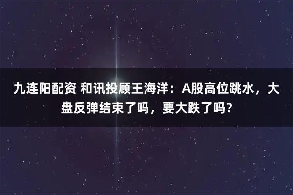 九连阳配资 和讯投顾王海洋：A股高位跳水，大盘反弹结束了吗，要大跌了吗？
