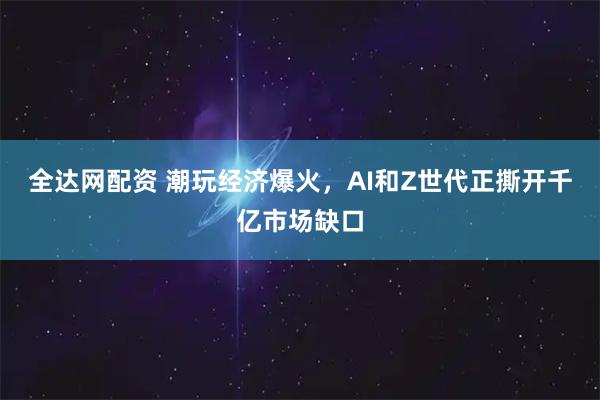 全达网配资 潮玩经济爆火，AI和Z世代正撕开千亿市场缺口