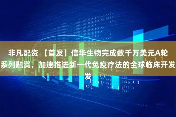 非凡配资 【首发】信华生物完成数千万美元A轮系列融资，加速推进新一代免疫疗法的全球临床开发
