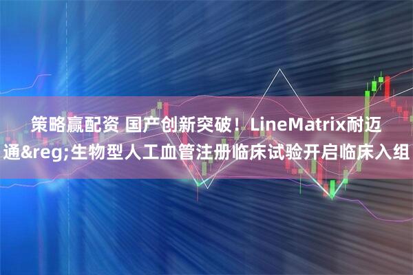策略赢配资 国产创新突破！LineMatrix耐迈通&reg;生物型人工血管注册临床试验开启临床入组