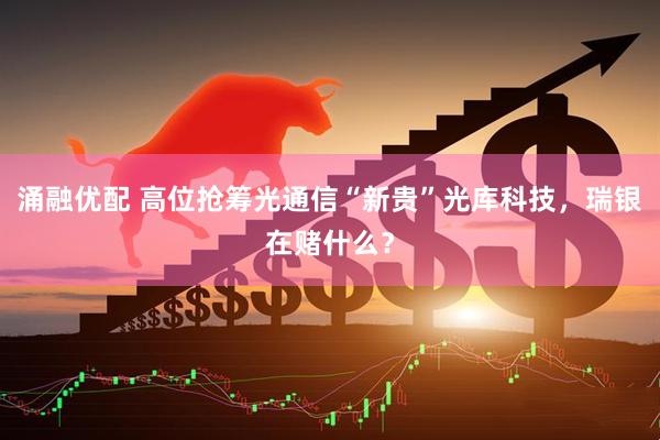 涌融优配 高位抢筹光通信“新贵”光库科技，瑞银在赌什么？