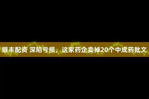 银丰配资 深陷亏损，这家药企卖掉20个中成药批文